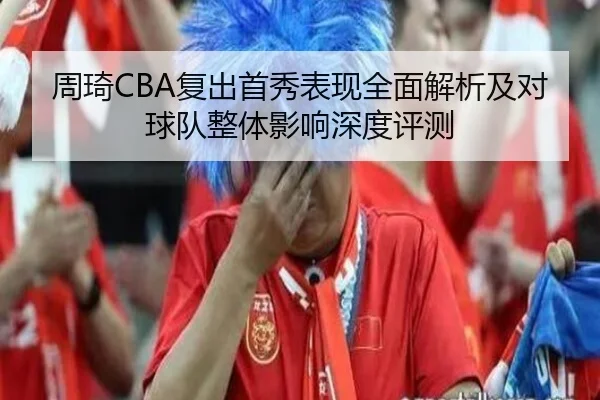 周琦CBA复出首秀表现全面解析及对球队整体影响深度评测
